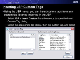 Inserting JSP Custom Tags Using the  JSP  menu, you can insert custom tags from any custom tag libraries imported in the JSP Select  JSP  >  Insert Custom  from the menus to open the Insert Custom Tag dialog Select the appropriate tag library, then the custom tag, and select  Insert 