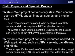 Static Projects and Dynamic Projects A static Web project contains only static Web content, such as HTML pages, images, sounds, and movie files. These resources are designed to be deployed to a Web server, and do not require a J2EE application server. The wizard allows you to select the CSS file for the project and it can build the static Web project from a template. A dynamic Web project contains resources needed for Web applications, such as JSPs, servlets, JavaBeans, and HTML  You can specify the version of the servlet specification, target server containing EAR file, and context root within the wizard.  