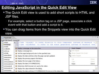Editing JavaScript in the Quick Edit View   The Quick Edit view is used to add short scripts to HTML and JSP files.  For example, select a button tag on a JSP page, associate a click event with that button and add a script to it. You can drag items from the Snippets view into the Quick Edit view. 