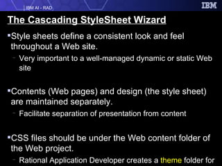 The Cascading StyleSheet Wizard Style sheets define a consistent look and feel throughout a Web site. Very important to a well-managed dynamic or static Web site Contents (Web pages) and design (the style sheet) are maintained separately. Facilitate separation of presentation from content CSS files should be under the Web content folder of the Web project. Rational Application Developer creates a  theme  folder for CSS files. 