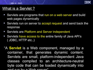 What is a Servlet ? Servlets are programs that  run on a web server  and build web pages dynamically Servlets run on server to  accept request  and send back the response Servlets are  Platform and Server independent Servlets  have access to the  entire family of Java API’s ( JDBC, HTTP etc..) “ A  Servlet  is a Web component, managed by a container, that generates dynamic content. Servlets are small, platform-independent Java classes compiled to an architecture-neutral byte code that can be loaded dynamically into and run by a Web server” 