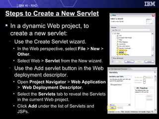 Steps to Create a New Servlet In a dynamic Web project, to create a new servlet: Use the Create Servlet wizard. In the Web perspective, select  File  >  New  >  Other . Select Web >  Servlet  from the New wizard. Use the Add servlet button in the Web deployment descriptor. Open  Project Navigator  >  Web Application  >  Web Deployment Descriptor . Select the  Servlets  tab to reveal the Servlets in the current Web project. Click  Add  under the list of Servlets and JSPs. 