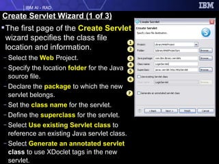 The first page of the  Create Servlet  wizard specifies the class file location and information. Select the  Web  Project. Specify the location  folder  for the Java source file. Declare the  package  to which the new servlet belongs. Set the  class name  for the servlet. Define the  superclass  for the servlet. Select  Use existing Servlet class  to reference an existing Java servlet class. Select  Generate an annotated servlet  class  to use XDoclet tags in the new servlet. Create Servlet Wizard (1 of 3) 1 4 6 3 2 5 7 