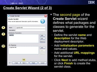 Create Servlet Wizard (2 of 3) The  second page  of the  Create Servlet  wizard defines what packages and classes to generate for the servlet. Define the servlet  name  and  description  for the Web deployment descriptor. Add  initialization parameters  name and values. Add additional  URL mappings  for the servlet. Click  Next  to add method stubs, or click  Finish  to create the servlet class. 9 10 11 8 