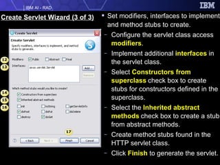 Create Servlet Wizard (3 of 3) Set modifiers, interfaces to implement and method stubs to create. Configure the servlet class access  modifiers . Implement additional  interfaces  in the servlet class. Select  Constructors from superclass   check box to create stubs for constructors defined in the superclass. Select the  Inherited abstract methods   check box to create a stub from abstract methods. Create method stubs found in the HTTP servlet class. Click  Finish  to generate the servlet. 12 14 13 15 16 17 