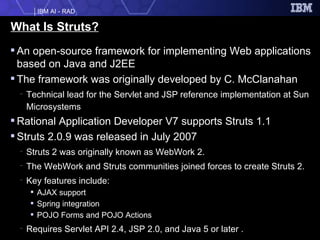 What Is Struts? An open-source framework for implementing Web applications based on Java and J2EE The framework was originally developed by C. McClanahan  Technical lead for the Servlet and JSP reference implementation at Sun Microsystems Rational Application Developer V7 supports Struts 1.1 Struts 2.0.9 was released in July 2007 Struts 2 was originally known as WebWork 2.  The WebWork and Struts communities joined forces to create Struts 2. Key features include: AJAX support Spring integration POJO Forms and POJO Actions Requires Servlet API 2.4, JSP 2.0, and Java 5 or later . 