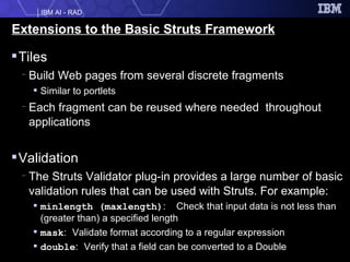 Extensions to the Basic Struts Framework Tiles Build Web pages from several discrete fragments Similar to portlets Each fragment can be reused where needed  throughout applications Validation  The Struts Validator plug-in provides a large number of basic validation rules that can be used with Struts. For example: minlength (maxlength) :  Check that input data is not less than (greater than) a specified length  mask :   Validate format according to a regular expression double :   Verify that a field can be converted to a Double  