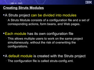 Creating Struts Modules A Struts project  can be divided into modules A Struts Module consists of a configuration file and a set of corresponding actions, form beans, and Web pages. Each module  has its own configuration file This allows multiple users to work on the same project simultaneously, without the risk of overwriting the configurations. A  default module  is created with the Struts project The configuration file is called struts-config.xml. 