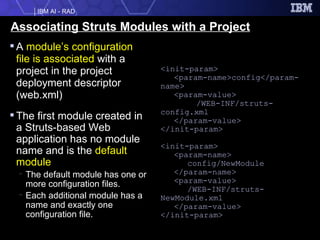 Associating Struts Modules with a Project A  module’s configuration file is associated  with a project in the project deployment descriptor (web.xml) The first module created in a Struts-based Web application has no module name and is the  default module The default module has one or more configuration files.  Each additional module has a name and exactly one configuration file.  <init-param> <param-name>config</param-name> <param-value> /WEB-INF/struts-config.xml </param-value> </init-param> <init-param> <param-name>   config/NewModule </param-name> <param-value> /WEB-INF/struts-NewModule.xml </param-value> </init-param> 