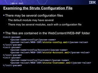 Examining the Struts Configuration File There may be several configuration files The default module may have several There may be several modules, each with a configuration file The files are contained in the WebContent/WEB-INF folder <init-param> <param-name>config</param-name> <param-value>/WEB-INF/ struts-config.xml </param-value> </init-param> <init-param> <param-name>config/Account</param-name> <param-value>/WEB-INF/ struts-Account.xml </param-value> </init-param> <init-param> <param-name>config/Customer</param-name> <param-value>/WEB-INF/ struts-Customer.xml </param-value> </init-param> 