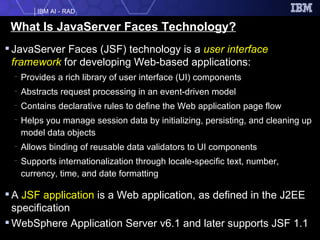What Is JavaServer Faces Technology? JavaServer Faces (JSF) technology is a  user interface framework  for developing Web-based applications: Provides a rich library of user interface (UI) components Abstracts request processing in an event-driven model Contains declarative rules to define the Web application page flow Helps you manage session data by initializing, persisting, and cleaning up model data objects Allows binding of reusable data validators to UI components Supports internationalization through locale-specific text, number, currency, time, and date formatting A  JSF application  is a Web application, as defined in the J2EE specification WebSphere Application Server v6.1 and later supports JSF 1.1 