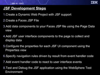 JSF Development Steps Create a Dynamic Web Project with JSF support Create a Faces JSP File Add data components to your Faces JSP file using the Page Data view Add JSF user interface components to the page to collect and display data Configure the properties for each JSF UI component using the Properties view Specify navigation rules driven by result from event handler code Add event handler code to react to user interface events Test and Debug the JSF application using the WebSphere Test Environment 