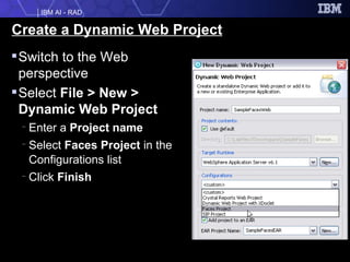 Create a Dynamic Web Project Switch to the Web perspective Select  File > New > Dynamic Web Project Enter a  Project name Select  Faces Project  in the Configurations list Click  Finish 