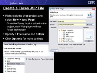 Create a Faces JSP File Right-click the Web project and select  New > Web Page Once the Faces facet is added to the project, new Web pages will use Faces technology Specify a  File Name  and  Folder Click  Options  for more settings 