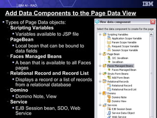 Add Data Components to the Page Data View Types of Page Data objects: Scripting Variables Variables available to JSP file PageBean Local bean that can be bound to data fields Faces Managed Beans A bean that is available to all Faces pages Relational Record and Record List Displays a record or a list of records from a relational database Domino Domino Note, View Service EJB Session bean, SDO, Web Service 