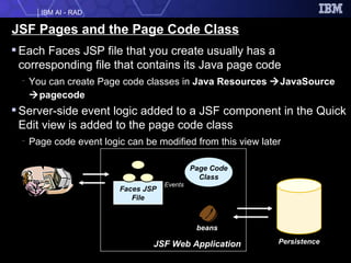JSF Pages and the Page Code Class Each Faces JSP file that you create usually has a corresponding file that contains its Java page code You can create Page code classes in  Java Resources   JavaSource   pagecode Server-side event logic added to a JSF component in the Quick Edit view is added to the page code class Page code event logic can be modified from this view later JSF Web Application Persistence Faces JSP File beans Page Code Class Events 