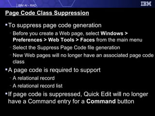 Page Code Class Suppression To suppress page code generation Before you create a Web page, select  Windows > Preferences > Web Tools > Faces  from the main menu Select the Suppress Page Code file generation New Web pages will no longer have an associated page code class A page code is required to support A relational record A relational record list If page code is suppressed, Quick Edit will no longer have a Command entry for a  Command  button 
