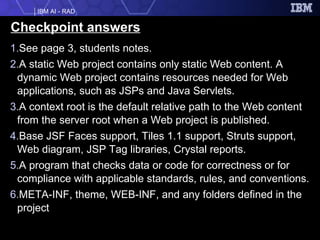 Checkpoint answers See page 3, students notes. A static Web project contains only static Web content. A dynamic Web project contains resources needed for Web applications, such as JSPs and Java Servlets. A context root is the default relative path to the Web content from the server root when a Web project is published.  Base JSF Faces support, Tiles 1.1 support, Struts support, Web diagram, JSP Tag libraries, Crystal reports. A program that checks data or code for correctness or for compliance with applicable standards, rules, and conventions.  META-INF, theme, WEB-INF, and any folders defined in the project 