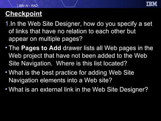 Checkpoint In the Web Site Designer, how do you specify a set of links that have no relation to each other but appear on multiple pages? The  Pages to Add  drawer lists all Web pages in the Web project that have not been added to the Web Site Navigation.  Where is this list located? What is the best practice for adding Web Site Navigation elements into a Web site? What is an external link in the Web Site Designer? 
