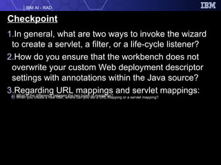 Checkpoint In general, what are two ways to invoke the wizard to create a servlet, a filter, or a life-cycle listener? How do you ensure that the workbench does not overwrite your custom Web deployment descriptor settings with annotations within the Java source? Regarding URL mappings and servlet mappings: What is the difference between the two types of mappings? When you create a new filter, where can you set a URL mapping or a servlet mapping? 