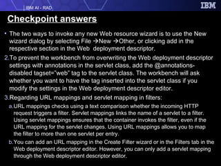 Checkpoint answers The two ways to invoke any new Web resource wizard is to use the New wizard dialog by selecting File   New   Other, or clicking add in the respective section in the Web  deployment descriptor. To prevent the workbench from overwriting the Web deployment descriptor settings with annotations in the servlet class, add the @annotations-disabled tagset=”web” tag to the servlet class. The workbench will ask whether you want to have the tag inserted into the servlet class if you modify the settings in the Web deployment descriptor editor. Regarding URL mappings and servlet mapping in filters: URL mappings checks using a text comparison whether the incoming HTTP request triggers a filter. Servlet mappings links the name of a servlet to a filter. Using servlet mappings ensures that the container invokes the filter, even if the URL mapping for the servlet changes. Using URL mappings allows you to map the filter to more than one servlet per entry. You can add an URL mapping in the Create Filter wizard or in the Filters tab in the Web deployment descriptor editor. However, you can only add a servlet mapping through the Web deployment descriptor editor. 