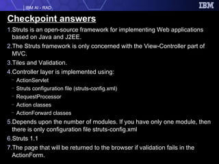 Checkpoint answers Struts is an open-source framework for implementing Web applications based on Java and J2EE. The Struts framework is only concerned with the View-Controller part of MVC. Tiles and Validation. Controller layer is implemented using:  ActionServlet  Struts configuration file (struts-config.xml) RequestProcessor  Action classes  ActionForward classes  Depends upon the number of modules. If you have only one module, then there is only configuration file struts-config.xml Struts 1.1 The page that will be returned to the browser if validation fails in the ActionForm. 