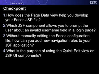 Checkpoint How does the Page Data view help you develop your Faces JSP file? Which JSF component allows you to prompt the user about an invalid username field in a login page? Without manually editing the Faces configuration file, how can you add new navigation rules to your JSF application? What is the purpose of using the Quick Edit view on JSF UI components? 