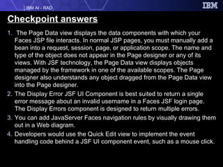 Checkpoint answers The Page Data view displays the data components with which your Faces JSP file interacts. In normal JSP pages, you must manually add a bean into a request, session, page, or application scope. The name and type of the object does not appear in the Page designer or any of its views. With JSF technology, the Page Data view displays objects managed by the framework in one of the available scopes. The Page designer also understands any object dragged from the Page Data view into the Page designer. The Display Error JSF UI Component is best suited to return a single error message about an invalid username in a Faces JSF login page. The Display Errors component is designed to return multiple errors. You can add JavaServer Faces navigation rules by visually drawing them out in a Web diagram. Developers would use the Quick Edit view to implement the event handling code behind a JSF UI component event, such as a mouse click. 