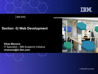 IBM RAD

Section -3) Web Development

Vikas Manoria
IT Specialist – IBM Academic Initiative
vmanoria@in.ibm.com

© 2008 IBM Corporation

 