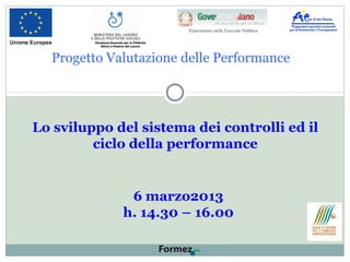 Progetto Valutazione delle Performance
Lo sviluppo del sistema dei controlli ed il
ciclo della performance
6 marzo2013
h. 14.30 – 16.00
Direzione Generale per le Politiche
Attive e Passive del Lavoro
 