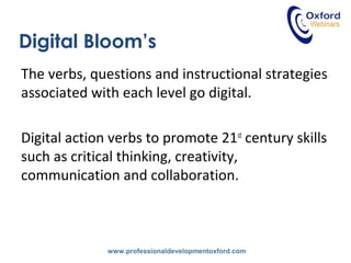 www.professionaldevelopmentoxford.com
Digital Bloom’s
The verbs, questions and instructional strategies
associated with each level go digital.
Digital action verbs to promote 21st
century skills
such as critical thinking, creativity,
communication and collaboration.
 