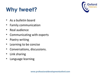 www.professionaldevelopmentoxford.com
Why tweet?
• As a bulletin board
• Family communication
• Real audience
• Communicating with experts
• Poetry writing
• Learning to be concise
• Conversations, discussions.
• Link sharing
• Language learning
 