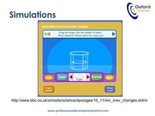 www.professionaldevelopmentoxford.com
Simulations
http://www.bbc.co.uk/schools/scienceclips/ages/10_11/rev_irrev_changes.shtml
 