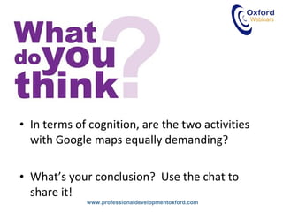 www.professionaldevelopmentoxford.com
• In terms of cognition, are the two activities
with Google maps equally demanding?
• What’s your conclusion? Use the chat to
share it!
 
