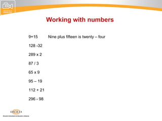 Working with numbers

9+15       Nine plus fifteen is twenty – four

128 -32

289 x 2

87 / 3

65 x 9

95 – 19

112 + 21

296 - 98
 