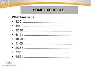 SOME EXERCISES
What time is it?
• 8:30: ……………………………………….
• 1:00: ……………………………………….
• 12:40 : ……………………………………….
• 5:10 : ……………………………………….
• 10:20 : ……………………………………….
• 11:05 : ……………………………………….
• 2:35 : ……………………………………….
• 7:30 : ……………………………………….
• 4:55 : ……………………………………….
 