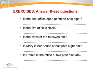 EXERCISES: Answer these questions:
   • Is the post office open at fifteen past eight?
     …………………………………………………….
   • Is the film at six o’clock?
      …………………………………………………….
   • Is the class at ten to seven pm?
      …………………………………………………….
   • Is Mary in her house at half past eight pm?
      …………………………………………………….
   • Is Ursula in the office at five past nine am?
      …………………………………………………….
 