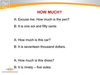 HOW MUCH?
A: Excuse me. How much is the pen?

B: It is one sol and fifty cents



A: How much is this car?

B: It is seventeen thousand dollars.



A: How much is this dress?

B: It is ninety – five soles.
 