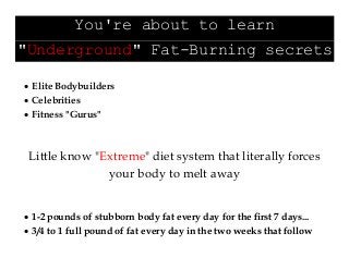 You're about to learn
"Underground" Fat-Burning secrets
 Elite Bodybuilders
 Celebrities
 Fitness "Gurus"
Little know "Extreme" diet system that literally forces
your body to melt away
 1-2 pounds of stubborn body fat every day for the first 7 days...
 3/4 to 1 full pound of fat every day in the two weeks that follow
 