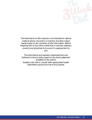 The 3 Week Diet - Introduction Manual | 02
The information in this manual is not intended to replace
medical advice. No ac...