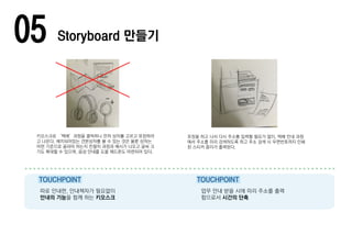 05 Storyboard 만들기
키오스크로 ‘택배’과정을 클릭하니 먼저 상자를 고르고 포장하라
고 나온다. 배치되어있는 견본상자를 볼 수 있는 것은 물론 상자는
어떤 기준으로 골라야 하는지 친절히 과정과 예시가 나오고 글씨 크
기도 확대할 수 있으며, 음성 안내를 도울 헤드폰도 마련되어 있다.
포장을 하고 나서 다시 주소를 입력할 필요가 없이, 택배 안내 과정
에서 주소를 미리 검색하도록 하고 주소 검색 시 우편번호까지 인쇄
된 스티커 종이가 출력된다.
따로 안내판, 안내책자가 필요없이
안내의 기능을 함께 하는 키오스크
업무 안내 받을 시에 미리 주소를 출력
함으로서 시간의 단축
TOUCHPOINT TOUCHPOINT
 