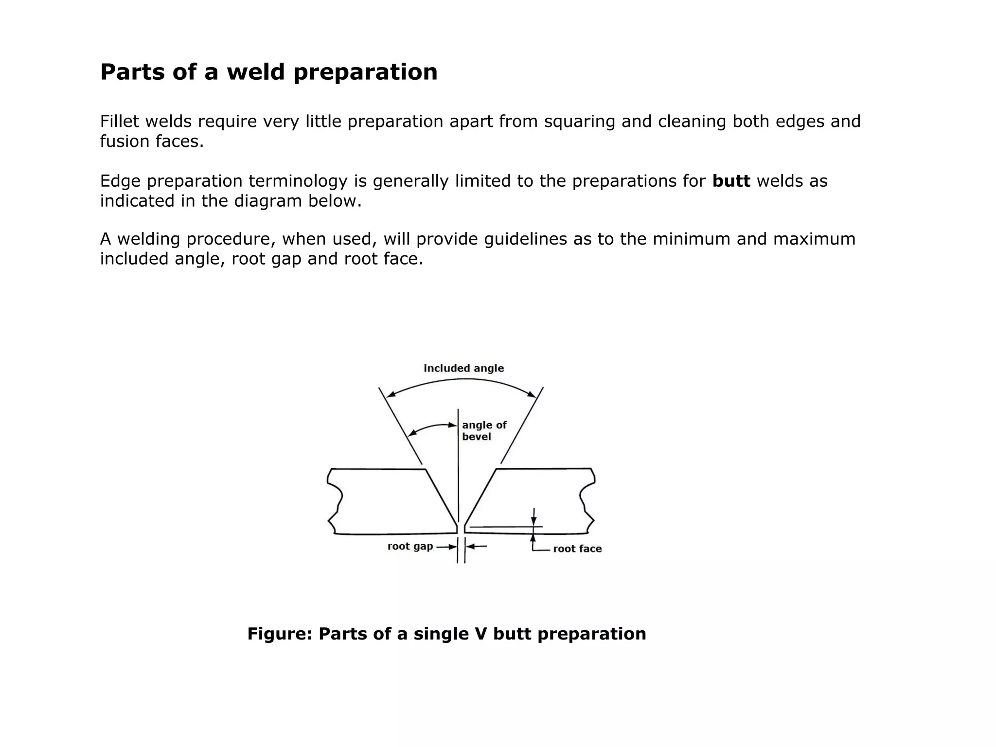 Parts of a weld preparation
Fillet welds require very little preparation apart from squaring and cleaning both edges and
fusion faces.
Edge preparation terminology is generally limited to the preparations for butt welds as
indicated in the diagram below.
A welding procedure, when used, will provide guidelines as to the minimum and maximum
included angle, root gap and root face.
Figure: Parts of a single V butt preparation
 