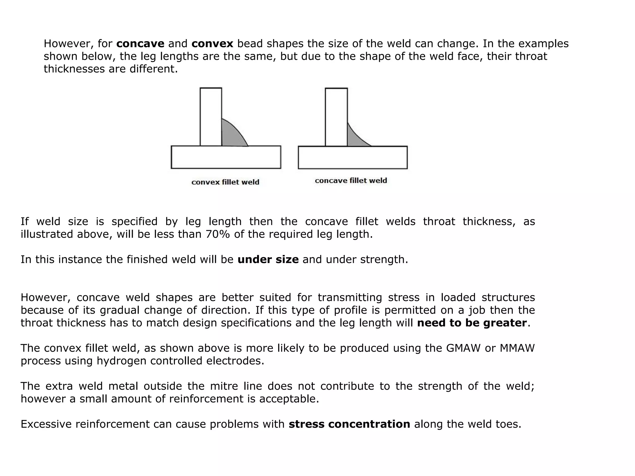 If weld size is specified by leg length then the concave fillet welds throat thickness, as
illustrated above, will be less than 70% of the required leg length.
In this instance the finished weld will be under size and under strength.
However, concave weld shapes are better suited for transmitting stress in loaded structures
because of its gradual change of direction. If this type of profile is permitted on a job then the
throat thickness has to match design specifications and the leg length will need to be greater.
The convex fillet weld, as shown above is more likely to be produced using the GMAW or MMAW
process using hydrogen controlled electrodes.
The extra weld metal outside the mitre line does not contribute to the strength of the weld;
however a small amount of reinforcement is acceptable.
Excessive reinforcement can cause problems with stress concentration along the weld toes.
However, for concave and convex bead shapes the size of the weld can change. In the examples
shown below, the leg lengths are the same, but due to the shape of the weld face, their throat
thicknesses are different.
 