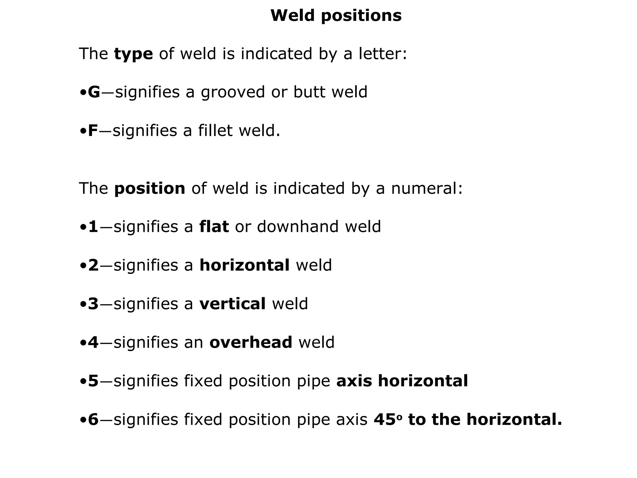 Weld positions
The type of weld is indicated by a letter:
•G—signifies a grooved or butt weld
•F—signifies a fillet weld.
The position of weld is indicated by a numeral:
•1—signifies a flat or downhand weld
•2—signifies a horizontal weld
•3—signifies a vertical weld
•4—signifies an overhead weld
•5—signifies fixed position pipe axis horizontal
•6—signifies fixed position pipe axis 45o
to the horizontal.
 