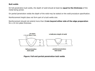 Butt welds
On full penetration butt welds, the depth of weld should at least be equal to the thickness of the
metal being joined.
On partial penetration welds the depth of the weld may be stated on the weld procedure specification.
Reinforcement height does not form part of a butt welds size.
Reinforcement should not extend more than 2 mm beyond either side of the edge preparation
for a 10 mm plate thickness.
Figure: Full and partial penetration butt welds
 