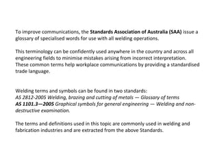 To improve communications, the Standards Association of Australia (SAA) issue a
glossary of specialised words for use with all welding operations.
This terminology can be confidently used anywhere in the country and across all
engineering fields to minimise mistakes arising from incorrect interpretation.
These common terms help workplace communications by providing a standardised
trade language.
Welding terms and symbols can be found in two standards:
AS 2812-2005 Welding, brazing and cutting of metals — Glossary of terms
AS 1101.3—2005 Graphical symbols for general engineering — Welding and non-
destructive examination.
The terms and definitions used in this topic are commonly used in welding and
fabrication industries and are extracted from the above Standards.
 