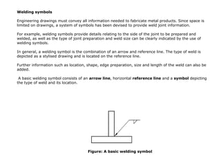 Welding symbols
Engineering drawings must convey all information needed to fabricate metal products. Since space is
limited on drawings, a system of symbols has been devised to provide weld joint information.
For example, welding symbols provide details relating to the side of the joint to be prepared and
welded, as well as the type of joint preparation and weld size can be clearly indicated by the use of
welding symbols.
In general, a welding symbol is the combination of an arrow and reference line. The type of weld is
depicted as a stylised drawing and is located on the reference line.
Further information such as location, shape, edge preparation, size and length of the weld can also be
added.
A basic welding symbol consists of an arrow line, horizontal reference line and a symbol depicting
the type of weld and its location.
Figure: A basic welding symbol
 