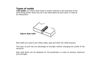 Types of welds
Butt welds: are where weld metal is mostly confined to the thickness of the
parts being joined. Parts may be in the same plane as each other or meet at
an intersection.
Butt welds are used to join sheet, plate, pipe and other hot rolled sections.
This type of joint has the advantage of strength without changing the profile of the
structure.
Butt weld joints can be designed for full penetration in order to achieve maximum
joint strength.
Figure: Butt weld
 