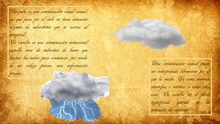 La nube es una comunicación visual casual,
ya que pasa por el cielo no tiene intención
alguna de advertirme que se acerca al
temporal.
En cambio es una comunicación intencional
aquella serie de nubecitas de humo que
hacían los indios para comunicar, por medio
de un código preciso, una información
precisa.
Una comunicación casual puede
ser interpretado libremente por el
que la recibe. Ya como mensaje
científico o estético, o como otra
cosa. En cambio en el pleno
significado querido en la
intención del emitente.
 
