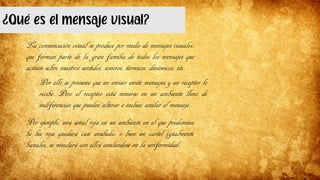 ¿Qué es el mensaje visual?
La comunicación visual se produce por medio de mensajes visuales,
que forman parte de la gran familia de todos los mensajes que
actúan sobre nuestros sentidos, sonoros, térmicos, dinámicos, etc.
Por ello se presume que un emisor emite mensajes y un receptor lo
recibe. Pero el receptor está inmerso en un ambiente lleno de
indiferencias que pueden alterar e incluso anular el mensaje.
Por ejemplo, una señal roja en un ambiente en el que predomina
la luz roja quedará casi anulada; o bien un cartel igualmente
banales, se mezclará con ellos anulándose en la uniformidad.
 